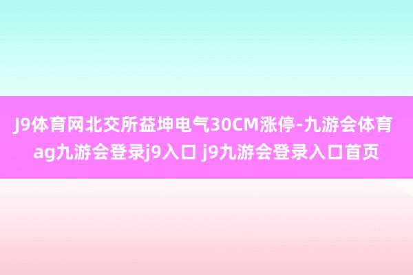 J9体育网北交所益坤电气30CM涨停-九游会体育 ag九游会登录j9入口 j9九游会登录入口首页