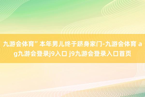 九游会体育”本年男儿终于跻身家门-九游会体育 ag九游会登录j9入口 j9九游会登录入口首页