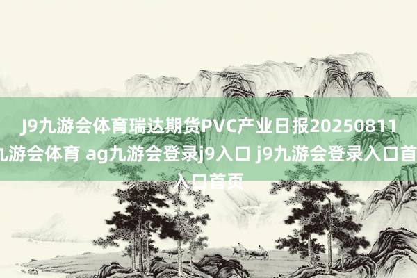 J9九游会体育瑞达期货PVC产业日报20250811-九游会体育 ag九游会登录j9入口 j9九游会登录入口首页
