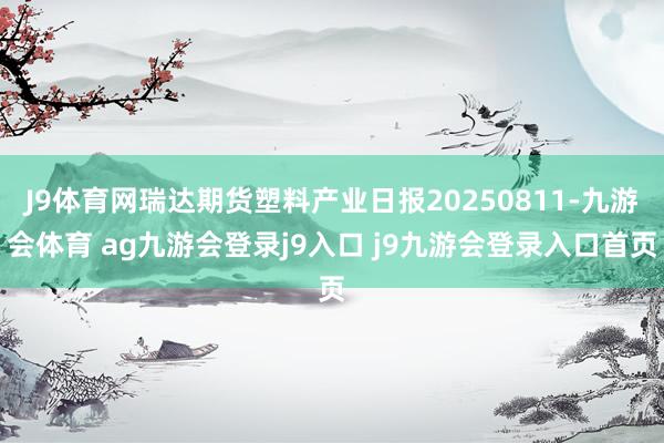 J9体育网瑞达期货塑料产业日报20250811-九游会体育 ag九游会登录j9入口 j9九游会登录入口首页
