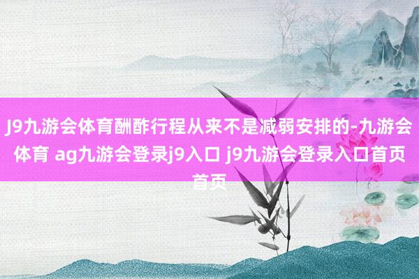 J9九游会体育酬酢行程从来不是减弱安排的-九游会体育 ag九游会登录j9入口 j9九游会登录入口首页