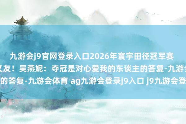 九游会j9官网登录入口2026年寰宇田径冠军赛 | 谢谢日照的不雅众一又友！吴燕妮：夺冠是对心爱我的东谈主的答复-九游会体育 ag九游会登录j9入口 j9九游会登录入口首页