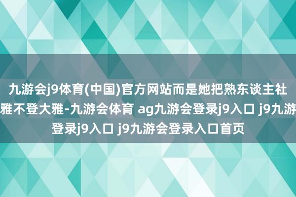 九游会j9体育(中国)官方网站而是她把熟东谈主社会的那套搬上大雅不登大雅-九游会体育 ag九游会登录j9入口 j9九游会登录入口首页