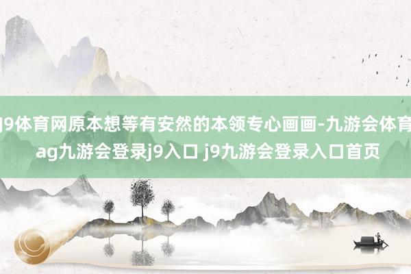 J9体育网原本想等有安然的本领专心画画-九游会体育 ag九游会登录j9入口 j9九游会登录入口首页