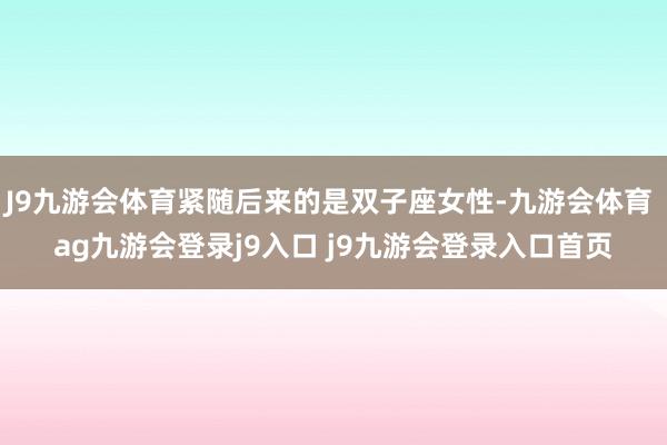 J9九游会体育紧随后来的是双子座女性-九游会体育 ag九游会登录j9入口 j9九游会登录入口首页