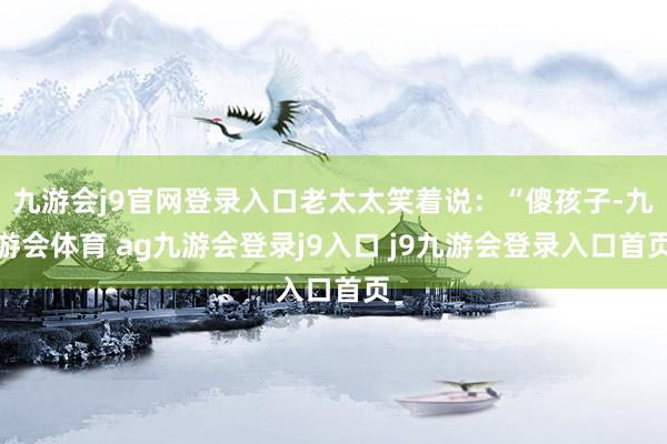 九游会j9官网登录入口老太太笑着说：“傻孩子-九游会体育 ag九游会登录j9入口 j9九游会登录入口首页