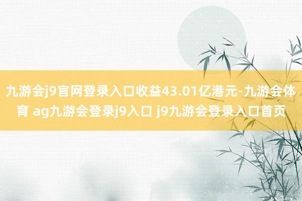 九游会j9官网登录入口收益43.01亿港元-九游会体育 ag九游会登录j9入口 j9九游会登录入口首页
