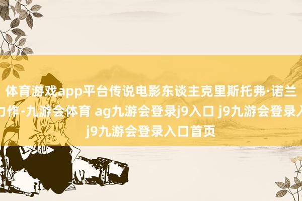 体育游戏app平台传说电影东谈主克里斯托弗·诺兰的最新力作-九游会体育 ag九游会登录j9入口 j9九游会登录入口首页