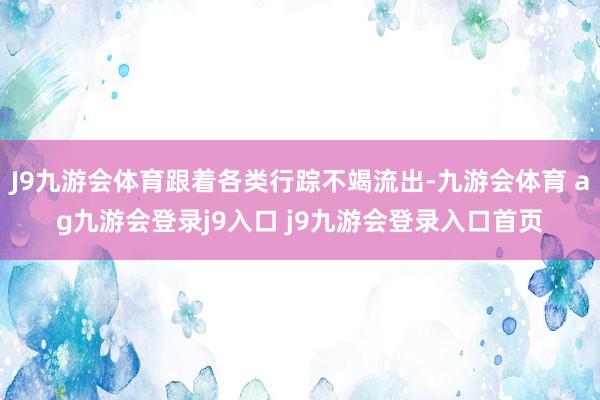 J9九游会体育跟着各类行踪不竭流出-九游会体育 ag九游会登录j9入口 j9九游会登录入口首页